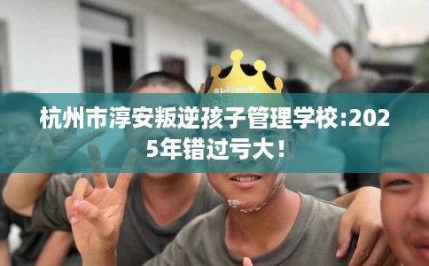 杭州市淳安叛逆孩子管理学校:2025年错过亏大！