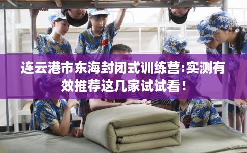 连云港市东海封闭式训练营:实测有效推荐这几家试试看! 连云港市东海封闭式训练营:实测有效推荐这几家试试看!