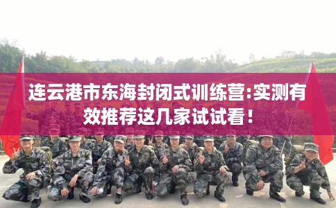 连云港市东海封闭式训练营:实测有效推荐这几家试试看! 连云港市东海封闭式训练营:实测有效推荐这几家试试看!