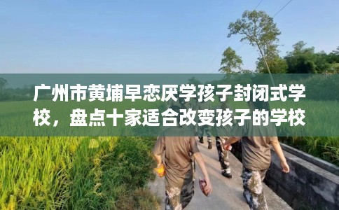 广州市黄埔早恋厌学孩子封闭式学校,盘点十家适合改变孩子的学校! 广州市黄埔早恋厌学孩子封闭式学校,盘点十家适合改变孩子的学校!