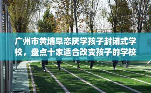 广州市黄埔早恋厌学孩子封闭式学校，盘点十家适合改变孩子的学校！
