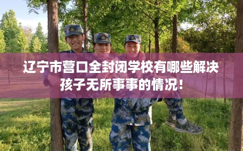 辽宁市营口全封闭学校有哪些解决孩子无所事事的情况！