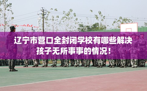 辽宁市营口全封闭学校有哪些解决孩子无所事事的情况！