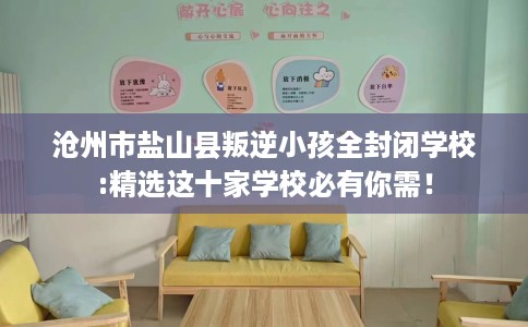 沧州市盐山县叛逆小孩全封闭学校:精选这十家学校必有你需！