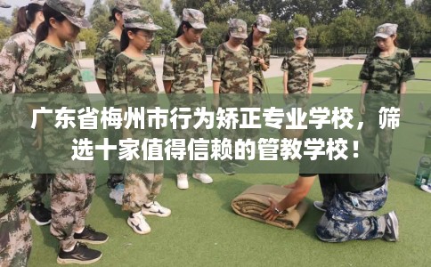 广东省梅州市行为矫正专业学校,筛选十家值得信赖的管教学校! 广东省梅州市行为矫正专业学校,筛选十家值得信赖的管教学校!