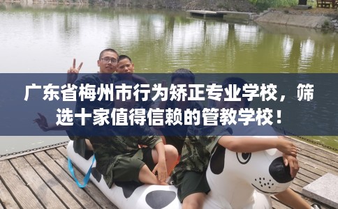 广东省梅州市行为矫正专业学校,筛选十家值得信赖的管教学校! 广东省梅州市行为矫正专业学校,筛选十家值得信赖的管教学校!