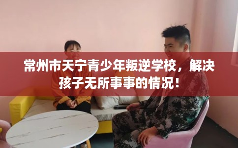 常州市天宁青少年叛逆学校，解决孩子无所事事的情况！