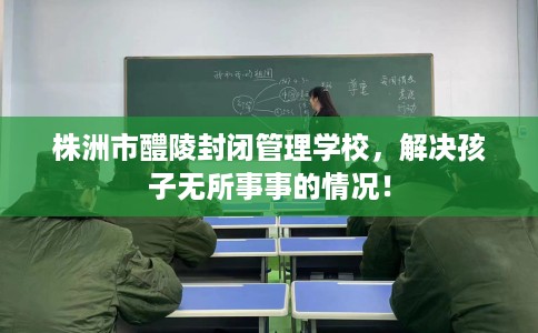 株洲市醴陵封闭管理学校，解决孩子无所事事的情况！