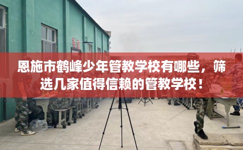 恩施市鹤峰少年管教学校有哪些，筛选几家值得信赖的管教学校！