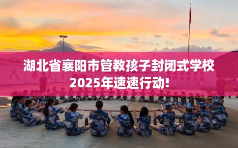 湖北省襄阳市管教孩子封闭式学校2025年速速行动! 湖北省襄阳市管教孩子封闭式学校2025年速速行动!