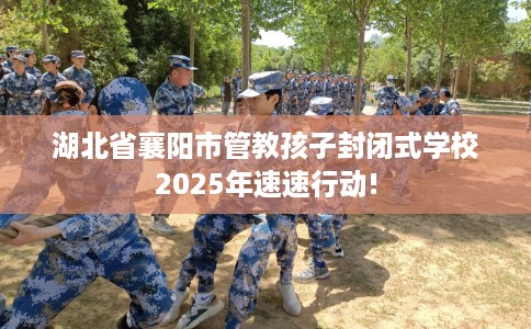 湖北省襄阳市管教孩子封闭式学校2025年速速行动!