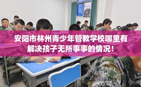 安阳市林州青少年管教学校哪里有解决孩子无所事事的情况！