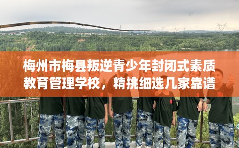 梅州市梅县叛逆青少年封闭式素质教育管理学校，精挑细选几家靠谱的学校！