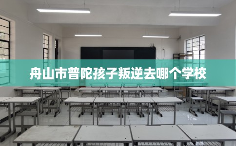 舟山市普陀孩子叛逆去哪个学校 舟山市普陀孩子叛逆去哪个学校