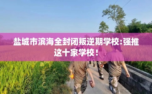 盐城市滨海全封闭叛逆期学校:强推这十家学校！