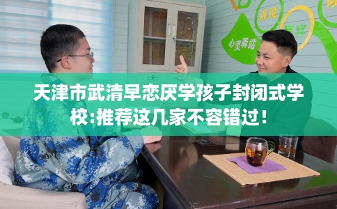 天津市武清早恋厌学孩子封闭式学校:推荐这几家不容错过！