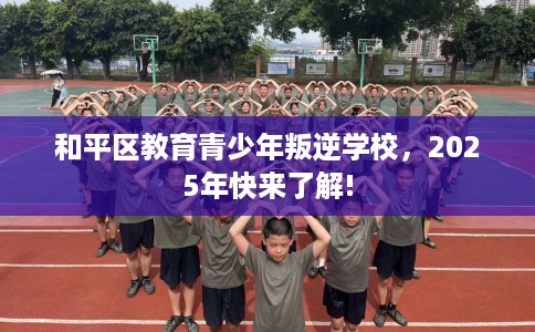 和平区教育青少年叛逆学校，2025年快来了解!
