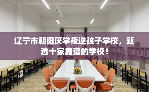 辽宁市朝阳厌学叛逆孩子学校，甄选十家靠谱的学校！