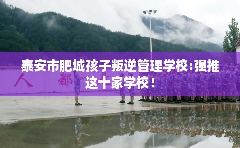 泰安市肥城孩子叛逆管理学校:强推这十家学校! 泰安市肥城孩子叛逆管理学校:强推这十家学校!