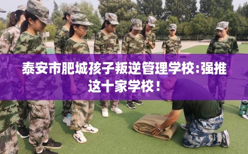 泰安市肥城孩子叛逆管理学校:强推这十家学校！