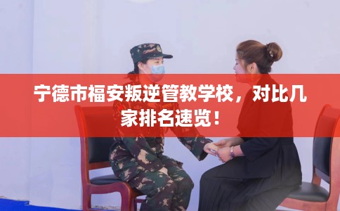 宁德市福安叛逆管教学校，对比几家排名速览！