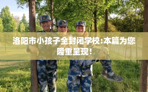 洛阳市小孩子全封闭学校:本篇为您隆重呈现! 洛阳市小孩子全封闭学校:本篇为您隆重呈现!