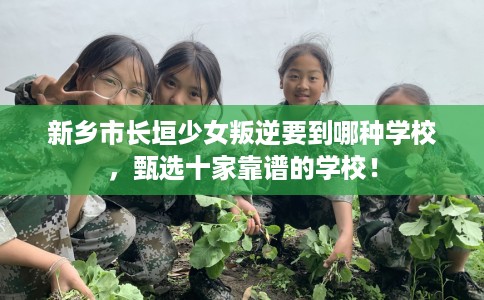 新乡市长垣少女叛逆要到哪种学校，甄选十家靠谱的学校！