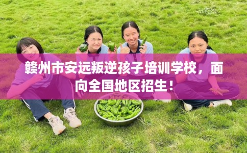 赣州市安远叛逆孩子培训学校，面向全国地区招生！