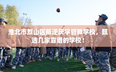 淮北市烈山区叛逆厌学管教学校，甄选几家靠谱的学校！