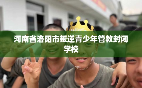 河南省洛阳市叛逆青少年管教封闭学校 河南省洛阳市叛逆青少年管教封闭学校