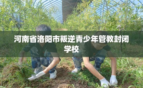 河南省洛阳市叛逆青少年管教封闭学校
