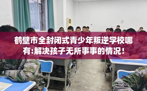 鹤壁市全封闭式青少年叛逆学校哪有:解决孩子无所事事的情况！