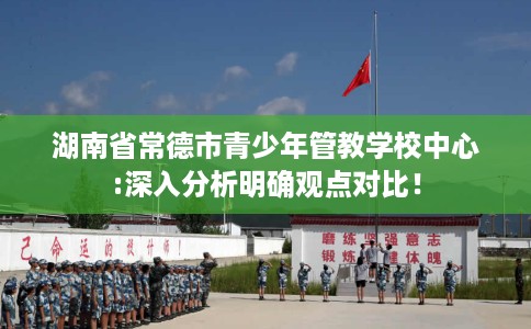 湖南省常德市青少年管教学校中心:深入分析明确观点对比！