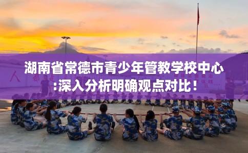 湖南省常德市青少年管教学校中心:深入分析明确观点对比！