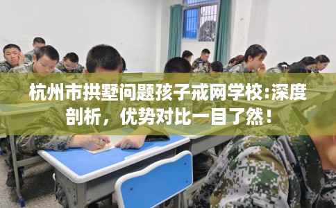 杭州市拱墅问题孩子戒网学校:深度剖析,优势对比一目了然! 杭州市拱墅问题孩子戒网学校:深度剖析,优势对比一目了然!