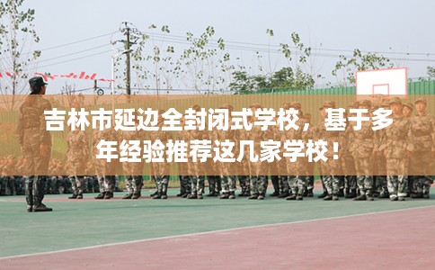 吉林市延边全封闭式学校，基于多年经验推荐这几家学校！