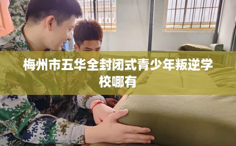 梅州市五华全封闭式青少年叛逆学校哪有