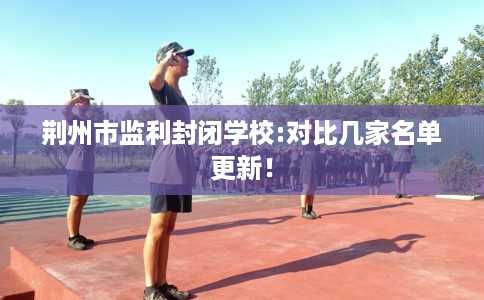 荆州市监利封闭学校:对比几家名单更新! 荆州市监利封闭学校:对比几家名单更新!