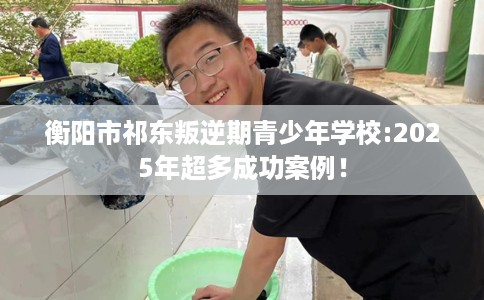 衡阳市祁东叛逆期青少年学校:2025年超多成功案例! 衡阳市祁东叛逆期青少年学校:2025年超多成功案例!