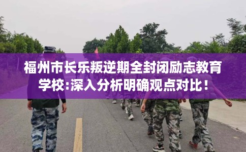 福州市长乐叛逆期全封闭励志教育学校:深入分析明确观点对比！