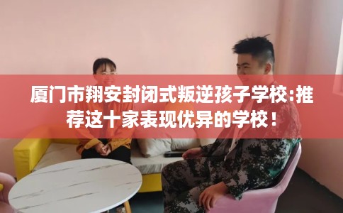 厦门市翔安封闭式叛逆孩子学校:推荐这十家表现优异的学校！