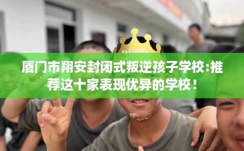 厦门市翔安封闭式叛逆孩子学校:推荐这十家表现优异的学校！