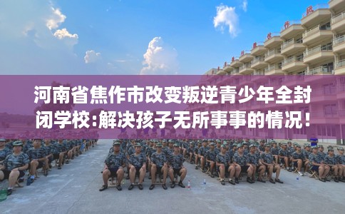 河南省焦作市改变叛逆青少年全封闭学校:解决孩子无所事事的情况! 河南省焦作市改变叛逆青少年全封闭学校:解决孩子无所事事的情况!