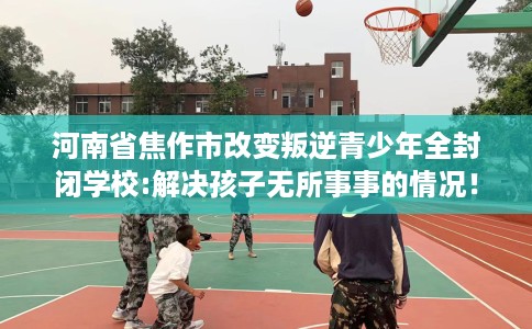 河南省焦作市改变叛逆青少年全封闭学校:解决孩子无所事事的情况！