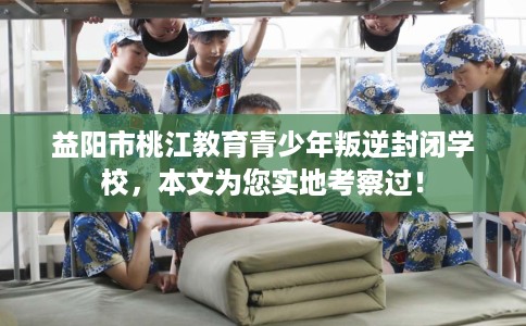 益阳市桃江教育青少年叛逆封闭学校,本文为您实地考察过! 益阳市桃江教育青少年叛逆封闭学校,本文为您实地考察过!