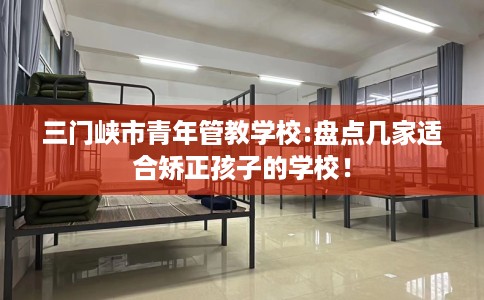 三门峡市青年管教学校:盘点几家适合矫正孩子的学校! 三门峡市青年管教学校:盘点几家适合矫正孩子的学校!