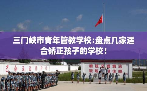 三门峡市青年管教学校:盘点几家适合矫正孩子的学校！