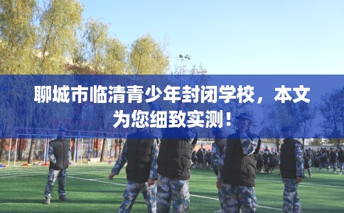 聊城市临清青少年封闭学校,本文为您细致实测! 聊城市临清青少年封闭学校,本文为您细致实测!