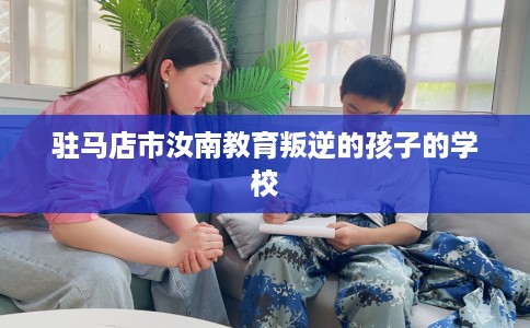 驻马店市汝南教育叛逆的孩子的学校