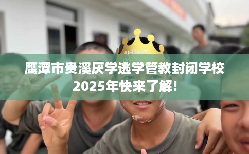 鹰潭市贵溪厌学逃学管教封闭学校2025年快来了解!